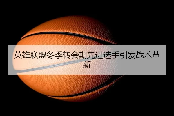 英雄联盟冬季转会期先进选手引发战术革新